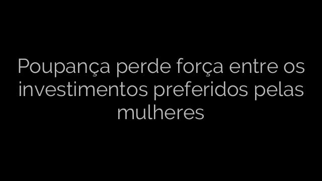 ​Poupança perde força entre os investimentos preferidos pelas mulheres 
